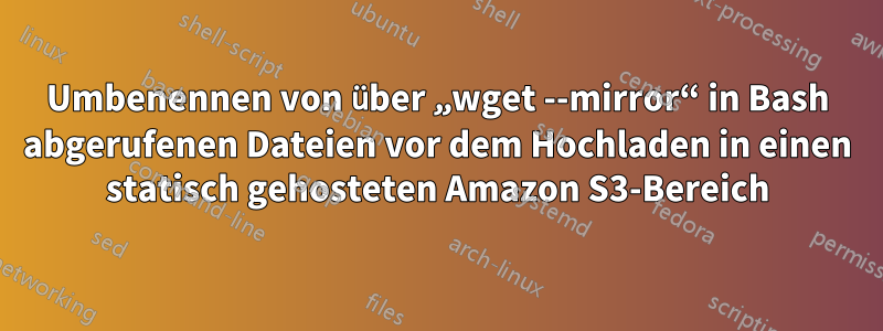 Umbenennen von über „wget --mirror“ in Bash abgerufenen Dateien vor dem Hochladen in einen statisch gehosteten Amazon S3-Bereich