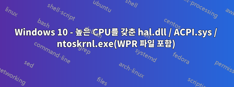 Windows 10 - 높은 CPU를 갖춘 hal.dll / ACPI.sys / ntoskrnl.exe(WPR 파일 포함)