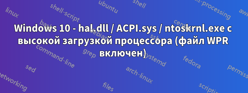 Windows 10 - hal.dll / ACPI.sys / ntoskrnl.exe с высокой загрузкой процессора (файл WPR включен)