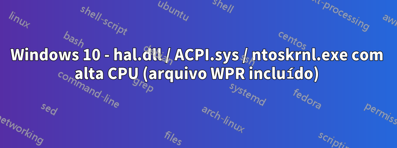 Windows 10 - hal.dll / ACPI.sys / ntoskrnl.exe com alta CPU (arquivo WPR incluído)