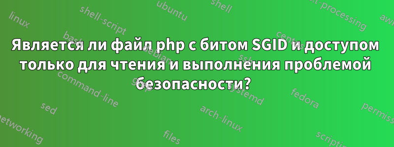 Является ли файл php с битом SGID и доступом только для чтения и выполнения проблемой безопасности? 