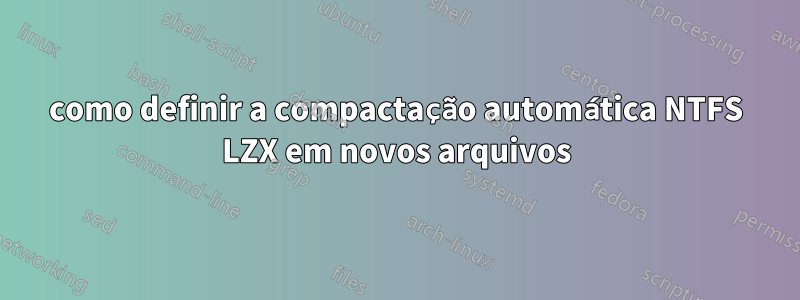 como definir a compactação automática NTFS LZX em novos arquivos