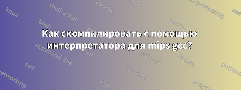 Как скомпилировать с помощью интерпретатора для mips gcc?