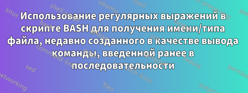 Использование регулярных выражений в скрипте BASH для получения имени/типа файла, недавно созданного в качестве вывода команды, введенной ранее в последовательности