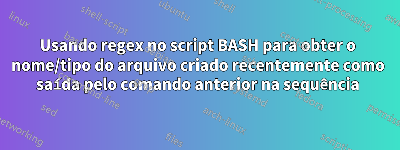 Usando regex no script BASH para obter o nome/tipo do arquivo criado recentemente como saída pelo comando anterior na sequência