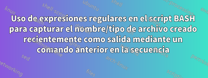 Uso de expresiones regulares en el script BASH para capturar el nombre/tipo de archivo creado recientemente como salida mediante un comando anterior en la secuencia