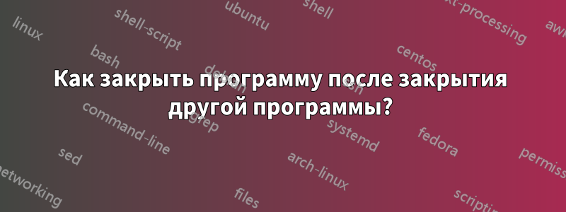 Как закрыть программу после закрытия другой программы?