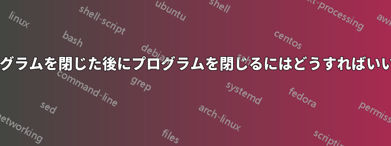 別のプログラムを閉じた後にプログラムを閉じるにはどうすればいいですか?