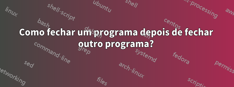 Como fechar um programa depois de fechar outro programa?