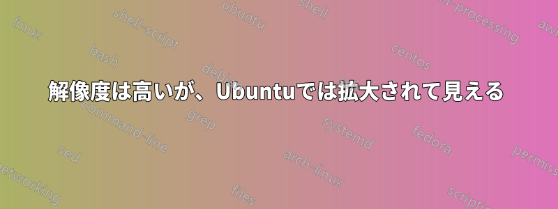 解像度は高いが、Ubuntuでは拡大されて見える