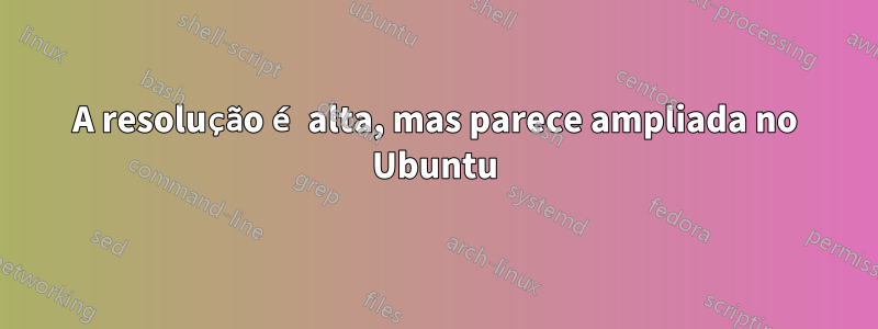 A resolução é alta, mas parece ampliada no Ubuntu