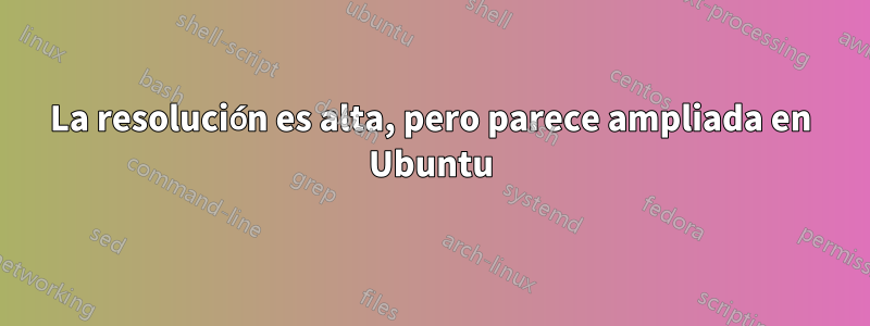 La resolución es alta, pero parece ampliada en Ubuntu