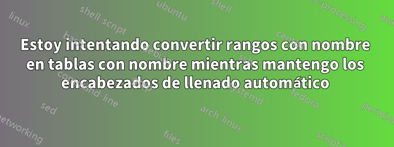 Estoy intentando convertir rangos con nombre en tablas con nombre mientras mantengo los encabezados de llenado automático