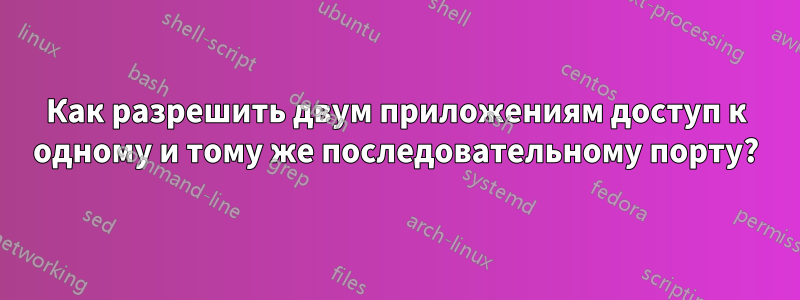 Как разрешить двум приложениям доступ к одному и тому же последовательному порту?