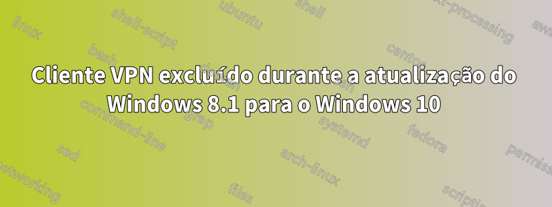 Cliente VPN excluído durante a atualização do Windows 8.1 para o Windows 10