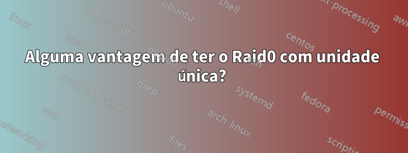 Alguma vantagem de ter o Raid0 com unidade única?