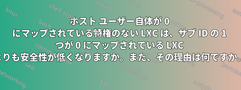 ホスト ユーザー自体が 0 にマップされている特権のない LXC は、サブ ID の 1 つが 0 にマップされている LXC よりも安全性が低くなりますか。また、その理由は何ですか。