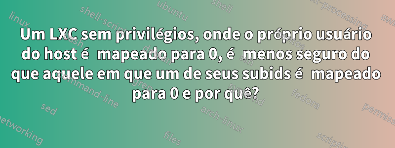 Um LXC sem privilégios, onde o próprio usuário do host é mapeado para 0, é menos seguro do que aquele em que um de seus subids é mapeado para 0 e por quê?