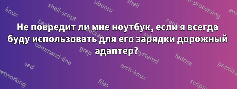 Не повредит ли мне ноутбук, если я всегда буду использовать для его зарядки дорожный адаптер? 