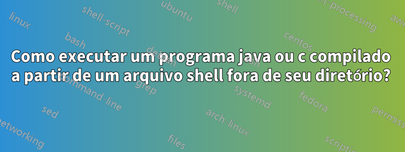 Como executar um programa java ou c compilado a partir de um arquivo shell fora de seu diretório?