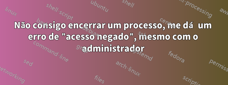 Não consigo encerrar um processo, me dá um erro de "acesso negado", mesmo com o administrador