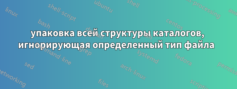 упаковка всей структуры каталогов, игнорирующая определенный тип файла 