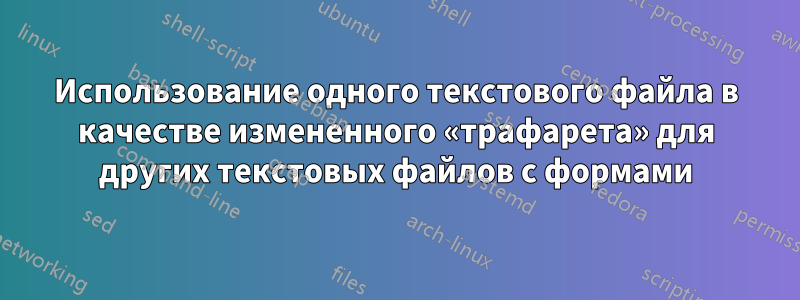 Использование одного текстового файла в качестве измененного «трафарета» для других текстовых файлов с формами