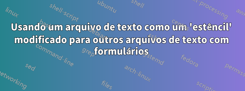 Usando um arquivo de texto como um 'estêncil' modificado para outros arquivos de texto com formulários