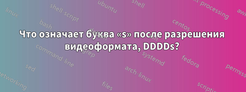 Что означает буква «s» после разрешения видеоформата, DDDDs?