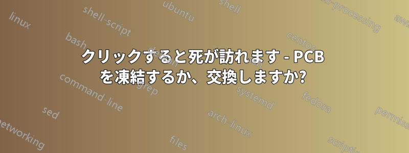 クリックすると死が訪れます - PCB を凍結するか、交換しますか?