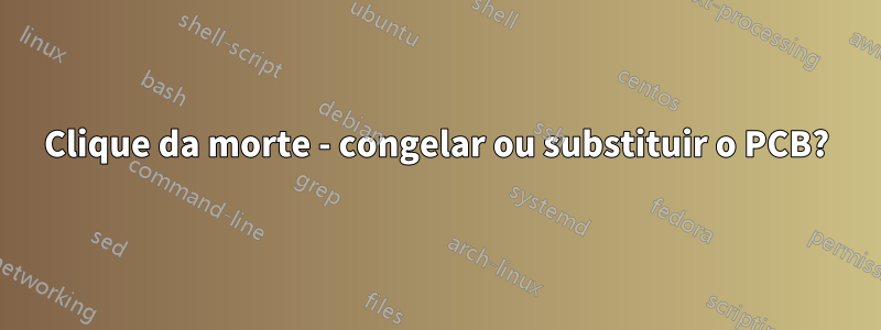 Clique da morte - congelar ou substituir o PCB?