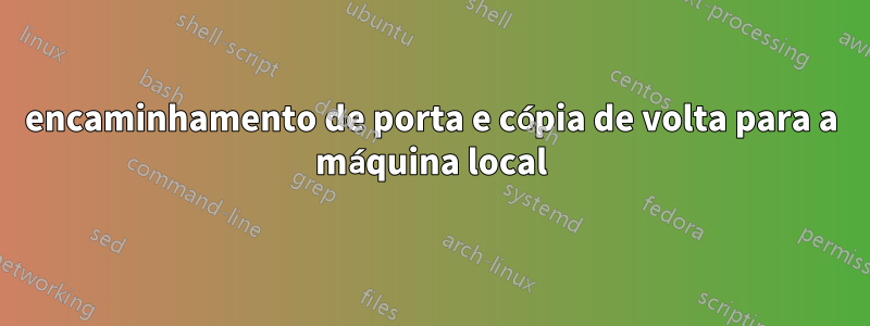 encaminhamento de porta e cópia de volta para a máquina local