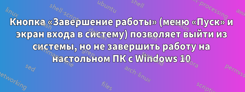 Кнопка «Завершение работы» (меню «Пуск» и экран входа в систему) позволяет выйти из системы, но не завершить работу на настольном ПК с Windows 10