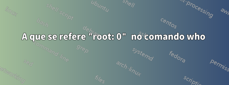 A que se refere "root: 0" no comando who