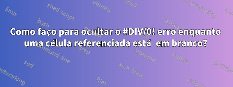 Como faço para ocultar o #DIV/0! erro enquanto uma célula referenciada está em branco?