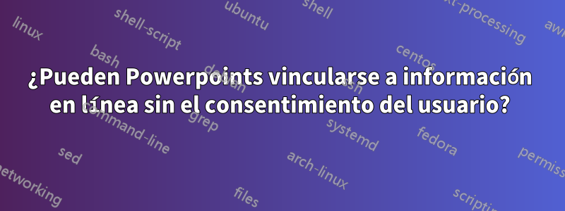 ¿Pueden Powerpoints vincularse a información en línea sin el consentimiento del usuario?