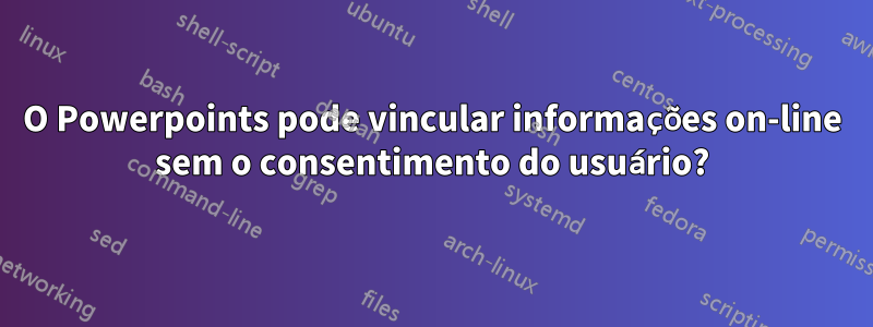 O Powerpoints pode vincular informações on-line sem o consentimento do usuário?