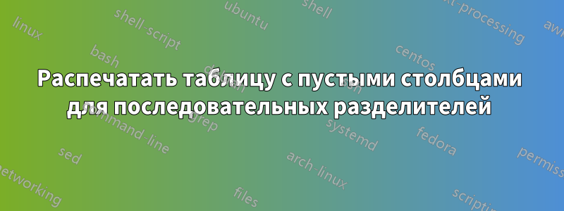 Распечатать таблицу с пустыми столбцами для последовательных разделителей