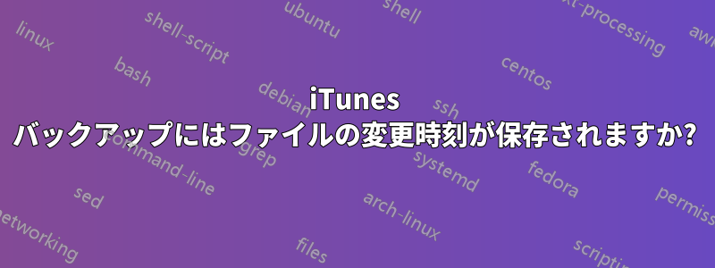 iTunes バックアップにはファイルの変更時刻が保存されますか?