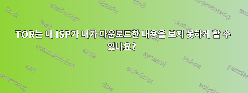 TOR는 내 ISP가 내가 다운로드한 내용을 보지 못하게 할 수 있나요? 
