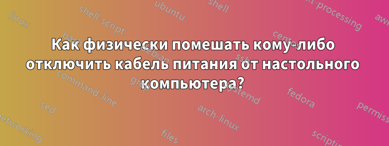 Как физически помешать кому-либо отключить кабель питания от настольного компьютера?