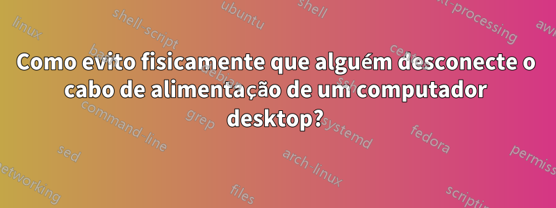 Como evito fisicamente que alguém desconecte o cabo de alimentação de um computador desktop?