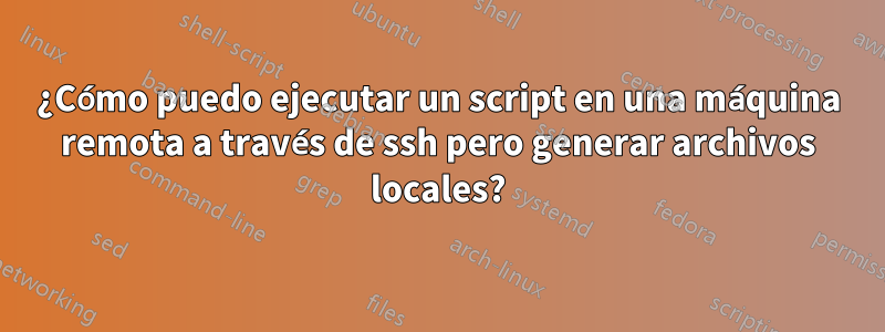 ¿Cómo puedo ejecutar un script en una máquina remota a través de ssh pero generar archivos locales?