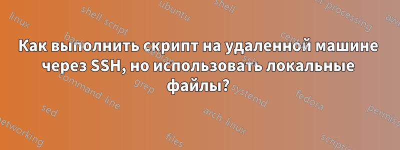 Как выполнить скрипт на удаленной машине через SSH, но использовать локальные файлы?