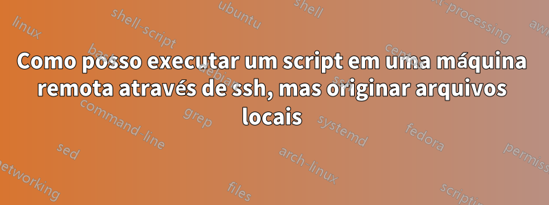 Como posso executar um script em uma máquina remota através de ssh, mas originar arquivos locais