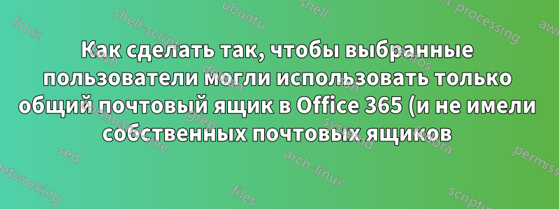 Как сделать так, чтобы выбранные пользователи могли использовать только общий почтовый ящик в Office 365 (и не имели собственных почтовых ящиков)?