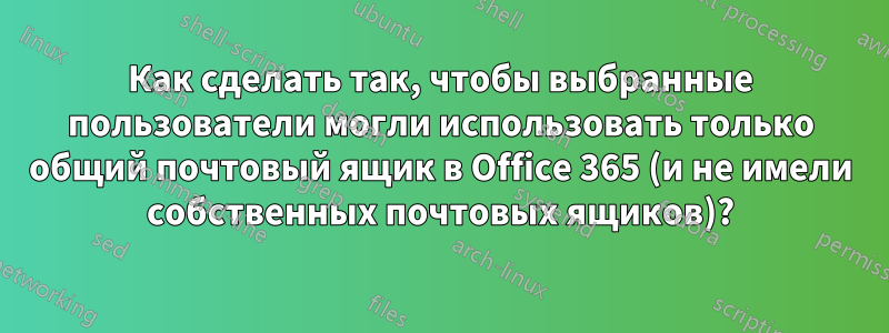 Как сделать так, чтобы выбранные пользователи могли использовать только общий почтовый ящик в Office 365 (и не имели собственных почтовых ящиков)?