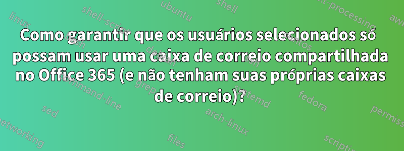 Como garantir que os usuários selecionados só possam usar uma caixa de correio compartilhada no Office 365 (e não tenham suas próprias caixas de correio)?