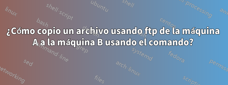 ¿Cómo copio un archivo usando ftp de la máquina A a la máquina B usando el comando?