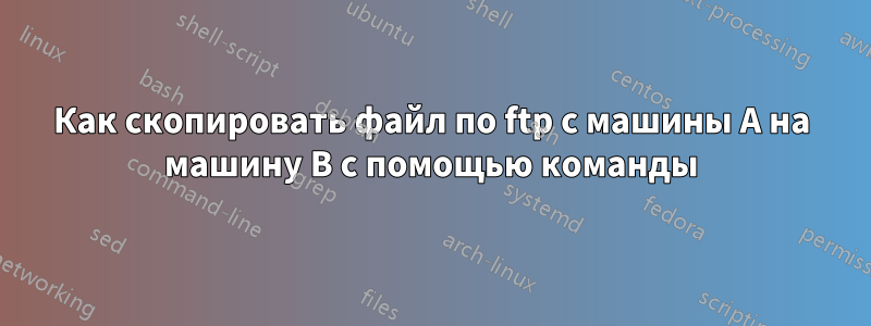 Как скопировать файл по ftp с машины A на машину B с помощью команды